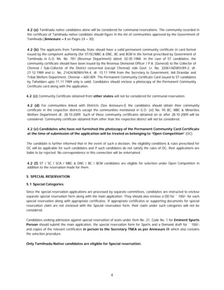4
4.2 (a) Tamilnadu native candidates alone will be considered for communal reservations. The community recorded in
the certificate of Tamilnadu native candidate should figure in the list of communities approved by the Government of
Tamilnadu (Annexure – I on Pages 24 – 30).
4.2 (b) The applicants from Tamilnadu State should have a valid permanent community certificate in card format
issued by the competent authority (for ST/SC/MBC & DNC, BC and BCM in the format prescribed by Government of
Tamilnadu in G.O. Ms. No. 781 (Revenue Department) dated: 02.05.1988. In the case of ST candidates, the
community certificate should have been issued by the Revenue Divisional Officer / P.A. (General) to the Collector of
Chennai / Sub-Collector of the District concerned (except Chennai) vide Govt. Lr. No. 32061/ADWII/89-2, dt:
27.12.1989 and Lr. No. 21424/ADWII/94-4, dt: 15.11.1994 from the Secretary to Government, Adi Dravidar and
Tribal Welfare Department, Chennai – 600 009. The Permanent Community Certificate Card issued to ST candidates
by Tahsildars upto 11.11.1989 only is valid. Candidates should enclose a photocopy of the Permanent Community
Certificate card along with the application.
4.2 (c) Community Certificate obtained from other states will not be considered for communal reservation.
4.2 (d) For communities linked with Districts (See Annexure-l) the candidates should obtain their community
certificate in the respective districts except the communities mentioned in G.O. (st) No. 95 BC, MBC & Minorities
Welfare Department dt: 28.10.2009. Such of those community certificates obtained on or after 28.10.2009 will be
considered. Community certificate obtained from other than the respective district will not be considered.
4.2 (e) Candidates who have not furnished the photocopy of the Permanent Community Card Certificate
at the time of submission of the application will be treated as belonging to “Open Competition” (OC).
The candidate is further informed that in the event of such a decision, the eligibility conditions & rules prescribed for
OC will be applicable for such candidates and if such candidates do not satisfy the rules of OC, their applications are
liable to be rejected. No correspondence in this connection will be entertained.
4.2 (f) ST / SC / SCA / MBC & DNC / BC / BCM candidates are eligible for selection under Open Competition in
addition to the reservation made for them.
5. SPECIAL RESERVATION
5.1 Special Categories
Since the special reservation applications are processed by separate committees, candidates are instructed to enclose
separate special reservation form along with the main application. They should also enclose a DD for ` 100/- for each
special reservation along with appropriate certificates. If appropriate certificates or supporting documents for special
reservation claim are not enclosed with the Special reservation form, their claim under such categories will not be
considered.
Candidates seeking admission against special reservation of seats under Item No. 21, Code No. 1 for Eminent Sports
Person should submit the main application, the special reservation form for Sports and a Demand draft for ` 100/-
and copies of the relevant certificates in person to the Secretary TNEA as per Annexure II which also contains
the selection procedure.
Only Tamilnadu Native candidates are eligible for Special reservation.
 