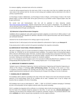 7
For minimum eligibility, normalised marks will not be considered.
A merit list will be prepared based on the total mark of 200. In cases where more than one candidate have got the
same marks in the common merit list, the inter-se-merit among such candidates shall be determined in the order of
priority as specified below.
(1) Percentage of marks in Mathematics, (2) Percentage of marks in Physics, (3) Percentage of marks in the Fourth
optional subject, (4) Date of Birth (elder will be given preference) & (5) Random number assigned (higher value will
be given preference).
The overall rank and Communitywise rank lists will be published in Anna University website
http://www.annauniv.edu/tnea2014. Separate announcement will not be given in Newspapers. The candidates will
also be informed of their rank individually by post through the counselling Call Letter. The college and the branch will
be provisionally allotted through counselling only.
(iii) Admission to Special Reservation Categories
Candidates who are applying for seats under special reservation categories as in item 20 & 21 (Refer section 5.1 and
5.2) should satisfy the rules stipulated for admission. Allocation of these Special Reservation seats will be followed as
per communal reservation.
Selection for item 20 will be based on the ranking as given in 6(a) (i) and (ii).
Selection for item 21 will be based on the total marks obtained for achievements in Sports as per Annexure II.
If any vacancy arises it will be reverted to the general counselling in the respective communities.
(b) ADMISSION OF VOCATIONAL STREAM CANDIDATES
100 seats in Category I and 4 % of seats surrendered in Category II have been set apart vide G.O. (Ms.) No. 290 HE
(J2) Dept. dt: 21.08.2007 for the HSC (vocational stream) candidates. The academic marks in the prescribed subjects
will be reduced to 200 (Related subject 100 marks, vocational subject including theory and practical 100 marks). Seats
are not reserved in University Departments and University Colleges. Selection will be made following the Communal
reservation. Ranking and counselling will be separate for vocational candidates.
Out of 3 % of Vocational seats in Category I and II, the reservation for Differently Abled Persons candidates is 1 % for
Orthopaedically Differently Abled Persons, 1 % for Hearing Impaired and 1 % for Visually Impaired.
(c) ADMISSION TO SANDWICH COURSES
Sandwich courses in Mechanical Engineering, Electrical and Electronics Engineering and Production Engineering are
offered at PSG College of Technology under self-financing scheme. The duration of the course is 5 Years.
It comprises of practical training in the mornings and class work in the evenings. There will be an additional fee
payable towards practical training and it will be intimated by the Principal of the college at the time of admission.
7. COUNSELLING OF CANDIDATES
7.1 Candidates will be called for counselling in the order of their merit. Based on the merit and communal reservation,
allotment of the branch/college chosen by the candidate will be made. Candidates have to opt for colleges and
branches that are available at the time of counselling.
7.2 Candidates have to pay an initial deposit of ` 5000/- (` 1000/- for SC/SCA/ST candidates belonging to Tamilnadu)
by Cash or DD and produce all their original certificates when they attend counselling.
7.3 If a candidate has deposited all the certificates in an Institution where he/she has already been admitted, a letter
from the Head of the Institution should be produced to that effect. In such case only, attested photocopies of
certificates from the Head of the Institution will be accepted for verification. However, the provisional allotment order
will be withheld and it will be released only on production of all the original certificates.
 