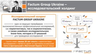 Исследовательский холдинг
FACTUM GROUP UKRAINE
один из ведущих провайдеров
высококачественных профессиональных исследований,
как маркетинговых, так и социологических,
а также новейших исследовательских
know-how, методик и IT-решений
для проведения исследований
Группа имеет свыше 20 лет опыта в маркетинговых
исследованиях и является одним из партнеров-основателей
Сети в Центральной и Восточной Европе Factum Group
Factum Group Ukraine –
исследовательский холдинг
 