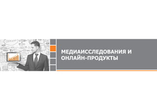 МЕДИАИССЛЕДОВАНИЯ И
ОНЛАЙН-ПРОДУКТЫ
 