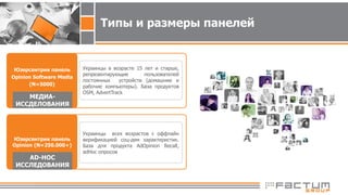 Типы и размеры панелей
Юзерcентрик панель
Opinion Software Media
(N=5000)
Украинцы в возрасте 15 лет и старше,
репрезентирующие пользователей
постоянных устройств (домашние и
рабочие компьютеры). База продуктов
OSM, AdvertTrack
Юзерсентрик панель
Opinion (N=250.000+)
Украинцы всех возрастов с оффлайн
верификацией соц-дем характеристик.
База для продукта AdOpinion Recall,
adHoc опросов
AD-HOC
ИССЛЕДОВАНИЯ
МЕДИА-
ИССДЕЛОВАНИЯ
 