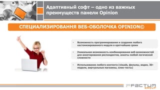 Адаптивный софт – одно из важных
преимуществ панели Opinion
СПЕЦИАЛИЗИРОВАННЯ ВЕБ-ОБОЛОЧКА OPINION©
• Возможность программирования и создания любого
кастомизированного модуля в кратчайшие сроки
• Уникальная возможность комбинирования веб-возможностей
для анкетирования респондентов, анкеты любой логической
сложности
• Использование любого контента (visuals, фильмы, видео, 3D-
модели, виртуальные магазины, клик-тесты)
 