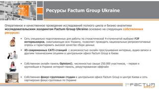 Ресурсы Factum Group Ukraine
Оперативное и качественное проведение исследований полного цикла и бизнес-аналитики
исследовательским холдингом Factum Group Ukraine основано на следующих собственных
ресурсах:
 Сеть специально подготовленных для работы по стохастической 4-ступенчатой выборке F2F
интервьюеров, охватывающая всю Украину, позволяет проводить национальные репрезентативные
опросы и гарантировать высокое качество сбора данных
 45 современных CATI-станций с возможностью онлайн прослушивания интервью, аудио-записи и
другими техническими опциями в центральном офисе Factum Group в Киеве
 Собственная онлайн панель Opinion©, численностью свыше 250.000 участников, - первая и
крупнейшая в Украине интернет-панель, рекрутированная оффлайн
 Собственная фокус-групповая студия в центральном офисе Factum Group в центре Киева и сеть
партнерских фокус-групповых по Украине
 