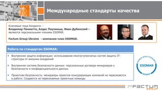 Международные стандарты качества
Ключевые лица Холдинга: -
Владимир Паниотто, Алдис Паулиньш, Иван Дубинский –
являются персональными членами ESOMAR.
Factum Group Ukraine - компания-член ESOMAR.
Работа по стандартам ESOMAR:
 Внутренняя защита информации: использование многоступенчатых систем защиты IT-
структуры от внешних внедрений
 Внутренняя система безопасности данных: персональные договора менеджеров о
безопасности и конфиденциальности данных.
 Проектная безопасность: менеджеры проектов конкурирующих компаний не пересекаются
в работе. Создаются не пересекаемые проектные команды
 