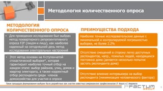 5
• Для проведения исследования был выбран
метод поквартирного репрезентативного
опроса F2F (лицом-к-лицу), как наиболее
надежный на сегодняшний день метод
исследования электоральных настроений
МЕТОДОЛОГИЯ
КОЛИЧЕСТВЕННОГО ОПРОСА ПРЕИМУЩЕСТВА ПОДХОДА
Наиболее точные исследовательские данные с
минимальной и контролируемой погрешностью
выборки, не более 2.2%
Отсутствие смещений в сторону легко доступных
респондентов, напр., пожилых людей, находящихся
постоянно дома (делается несколько попыток
застать респондента дома)
Отсутствие влияние интервьюера на выбор
респондента (минимизация человеческого фактора)
Методология количественного опроса
• Этот метод основан на 4-ступенчатой
стохастической выборке*, которая
гарантирует наиболее точный отбор на
каждом этапе: выбор районов, улиц, домов и
квартир электората, а также корректный
отбор респондента среди членов
домохозяйства для участия в опросе
Такая процедура формирования выборки была разработана при участии известных американских профессионалов Л. Киша и С. Хееринги.
 