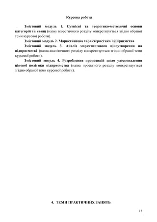 Курсова робота
Змістовий модуль 1. Сутнісні та теоретико-методичні основи
категорій та явищ (назва теоретичного розділу конкретизується згідно обраної
теми курсової роботи).
Змістовий модуль 2. Маркетингова характеристика підприємства
Змістовий модуль 3. Аналіз маркетингового ціноутворення на
підприємстві (назва аналітичного розділу конкретизується згідно обраної теми
курсової роботи).
Змістовий модуль 4. Розроблення пропозицій щодо удосконалення
цінової політики підприємства (назва проектного розділу конкретизується
згідно обраної теми курсової роботи).
4. ТЕМИ ПРАКТИЧНИХ ЗАНЯТЬ
12
 