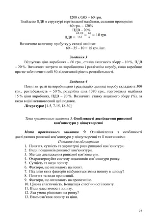 1200 х 0,05 = 60 грн.
Знайдемо ПДВ в структурі торгівельної надбавки, склавши пропорцію:
60 грн. – 120%
ПДВ – 20%
ПДВ =
Визначимо величину прибутку у складі націнки:
60 – 35 – 10 = 15 грн./шт.
Завдання 3
Відпускна ціна виробника – 60 грн., ставка акцизного збору – 10 %, ПДВ
– 20 %. Визначити витрати на виробництво і реалізацію виробу, якщо виробник
прагне забезпечити собі 50-відсотковий рівень рентабельності.
Завдання 4
Повні витрати на виробництво і реалізацію одиниці виробу складають 300
грн., рентабельність – 50 %, роздрібна ціна 1380 грн., торговельна надбавка
15 % ціни виробника, ПДВ – 20 %. Визначити ставку акцизного збору (%), за
якою в ціні встановлений цей податок.
Література: [1-5, 7-15, 18-30]
Тема практичного заняття 5. Особливості дослідження ринкової
кон’юнктури у ціноутворенні
Мета практичного заняття 5: Ознайомлення з особливості
дослідження ринкової кон’юнктури у ціноутворенні та її показниками.
Питання для обговорення
1. Поняття, сутність та характерні риси ринкової кон’юнктури.
2. Види показників ринкової кон’юнктури.
3. Методи дослідження ринкової кон’юнктури.
4. Охарактеризуйте систему показників кон’юнктури ринку.
5. Сутність та види попиту.
6. Фактори, що впливають на попит.
7. Під дією яких факторів відбувається зміна попиту в цілому?
8. Поняття та види пропозиції.
9. Фактори, що впливають на пропозицію.
10. Цінова еластичність. Концепція еластичності попиту.
11. Види еластичності попиту.
12. Яка умова рівноваги на ринку?
13. Взаємозв’язок попиту та ціни.
22
 
