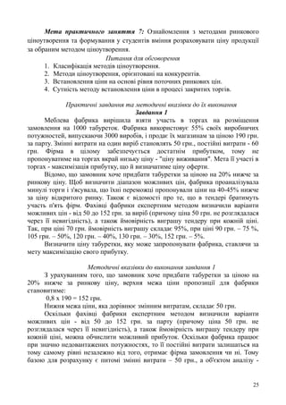 Мета практичного заняття 7: Ознайомлення з методами ринкового
ціноутворення та формування у студентів вміння розраховувати ціну продукції
за обраним методом ціноутворення.
Питання для обговорення
1. Класифікація методів ціноутворення.
2. Методи ціноутворення, орієнтовані на конкурентів.
3. Встановлення ціни на основі рівня поточних ринкових цін.
4. Сутність методу встановлення ціни в процесі закритих торгів.
Практичні завдання та методичні вказівки до їх виконання
Завдання 1
Меблева фабрика вирішила взяти участь в торгах на розміщення
замовлення на 1000 табуреток. Фабрика використовує 55% своїх виробничих
потужностей, випускаючи 3000 виробів, і продає їх магазинам за ціною 190 грн.
за парту. Змінні витрати на один виріб становлять 50 грн., постійні витрати - 60
грн. Фірма в цілому забезпечується достатнім прибутком, тому не
пропонуватиме на торгах вкрай низьку ціну - "ціну виживання". Мета її участі в
торгах - максимізація прибутку, що й визначатиме ціну оферти.
Відомо, що замовник хоче придбати табуретки за ціною на 20% нижче за
ринкову ціну. Щоб визначити діапазон можливих цін, фабрика проаналізувала
минулі торги і з'ясувала, що їхні переможці пропонували ціни на 40-45% нижче
за ціну відкритого ринку. Також є відомості про те, що в тендері братимуть
участь п'ять фірм. Фахівці фабрики експертним методом визначили варіанти
можливих цін - від 50 до 152 грн. за виріб (причому ціна 50 грн. не розглядалася
через її невигідність), а також ймовірність виграшу тендеру при кожній ціні.
Так, при ціні 70 грн. ймовірність виграшу складає 95%, при ціні 90 грн. – 75 %,
105 грн. – 50%, 120 грн. – 40%, 130 грн. – 30%, 152 грн. – 5%.
Визначити ціну табуретки, яку може запропонувати фабрика, ставлячи за
мету максимізацію свого прибутку.
Методичні вказівки до виконання завдання 1
З урахуванням того, що замовник хоче придбати табуретки за ціною на
20% нижче за ринкову ціну, верхня межа ціни пропозиції для фабрики
становитиме:
0,8 х 190 = 152 грн.
Нижня межа ціни, яка дорівнює змінним витратам, складає 50 грн.
Оскільки фахівці фабрики експертним методом визначили варіанти
можливих цін - від 50 до 152 грн. за парту (причому ціна 50 грн. не
розглядалася через її невигідність), а також ймовірність виграшу тендеру при
кожній ціні, можна обчислити можливий прибуток. Оскільки фабрика працює
при значно недовантажених потужностях, то її постійні витрати залишаться на
тому самому рівні незалежно від того, отримає фірма замовлення чи ні. Тому
базою для розрахунку є питомі змінні витрати – 50 грн., а об'єктом аналізу -
25
 