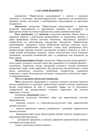 1. ЗАГАЛЬНІ ВІДОМОСТІ
Дисципліна “Маркетингове ціноутворення” є однією з основних
дисциплін з підготовки фахівців-маркетологів і призначена для поглибленого
вивчення питань, пов’язаних з особливостями ціноутворення на продукцію
підприємств.
Предметом дисципліни “Маркетингове ціноутворення” є вивчення
механізму ціноутворення із врахуванням чинників, що впливають на
формування цінової політики підприємства в умовах ринкової економіки.
Роль дисципліни та її значення в підготовці фахівців. Рівень знань та
практичні навички з розв’язання організаційних та економічних програм у
сфері формування цінової політики визначають ефективність діяльності
підприємства на довгострокову перспективу. Дисципліна “Маркетингове
ціноутворення” призначена надати майбутньому фахівцю комплекс знань,
пов’язаних з розробленням стратегічних планів щодо формування ціни;
використанням наукових методик дослідження чутливості покупців до ціни, а
також потреб потенційних покупців; знання психологічних основ поведінки
споживачів; методикою встановлення ціни та управління нею відповідно до
вимог ринку.
Міждисциплінарні зв’язки: дисципліна “Маркетингове ціноутворення” є
невід’ємною частиною загальної науки про управління та її основної функції –
планування. Теоретичну основу дисципліни складають основні положення
економічної теорії, теорії маркетингу. Ця дисципліна взаємопов’язана з цілим
рядом економічних дисциплін: економікою підприємства, управління
витратами, а також безпосередньо пов’язана з психологією, соціологією, мікро-
та макроекономікою.
Мета та завдання навчальної дисципліни
Мета дисципліни: формування у студентів цілісного уявлення відносно
питань розроблення та реалізації маркетингової цінової політики, висвітлення
питань ціноутворення на нові й традиційні товари, що їх випускають
підприємства, які використовують елементи маркетингу або систему
маркетингу в цілому.
Основними завданнями курсу є:
- засвоєння студентами системних знань про маркетингову політику
формування цін;
 вивчення сутності та теоретико-методологічної бази маркетингової
цінової політики;
 набуття практичних навичок розроблення і реалізації маркетингової
цінової політики;
 формування вмінь щодо обґрунтування цінової стратегії підприємства з
урахуванням фактору ризику;
 дослідження принципів та методів управління маркетинговою ціновою
політикою на підприємстві.
Згідно з вимогами студенти повинні:
3
 