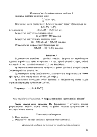 Методичні вказівки до виконання завдання 1
Знайдемо відсоток зниження ціни:
 %100
10
5,0
5%
Це означає, що за еластичності 1,3 обсяг продажу товару збільшиться на:
1,3 х 5% = 6,5%
і становитиме: 50 х 1,065 = 53,25 тис. шт.
Розрахуємо виручку до зниження ціни:
10 х 50 000 = 500 тис. грн.
Розрахуємо виручку після зниження ціни:
(10 – 0,5) х 53,25 = 505,875 тис. грн.
Отже, виручка від реалізації збільшиться на:
505,875 – 500 = 5,875 тис. грн.
Завдання 3
Підприємство виробляє і реалізує вироби. Витрати на виробництво
одиниці виробу такі: прямі матеріальні – 4 грн., прямі трудові – 3 грн., змінні
накладні – 1 грн., постійні накладні – 2,0 грн. Необхідно:
а) визначити маржинальний прибуток за умови реалізації підприємством
20 000 виробів за ціною 9 грн.;
б) розрахувати точку беззбитковості, якщо постійні витрати склали 76 000
грн. в рік, а ціна виробу зросте з 9 грн. до 10 грн.;
в) визначити необхідний обсяг реалізації в натуральному виразі задля
отримання прибутку в розмірі 50 000 грн.
Література: [1-5, 8-14, 18-35]
Тема практичного заняття 10. Розрахунок ціни з урахуванням знижок
Мета практичного заняття 10: формування у студентів вміння
розраховувати вартість партії товару за умови надання кумулятивних та
некумулятивних знижок.
Питання для обговорення
1. Види знижок.
2. Особливості та види знижок за великий обсяг закупівель.
Практичні завдання та методичні вказівки до їх виконання
31
 