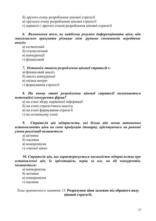 б) другого етапу розроблення цінової стратегії
в) третього етапу розроблення цінової стратегії
г) першого і другого етапів розроблення цінової стратегії
6. Визначення того, як найбільш розумно диференціювати ціни, аби
максимально врахувати різницю між групами споживачів передбачає
аналіз:
а) сегментний
б) статистичний
в) конкуренції
г) фінансовий
7. Останнім етапом розроблення цінової стратегії є:
а) фінансовий аналіз
б) аналіз конкуренції
в) оцінка витрат
г) формування стратегії
8. На якому етапі розроблення цінової стратегії визначаються
потенційні конкуренти фірми?
а) на етапі збору первинної інформації
б) на етапі стратегічного аналізу
в) на етапі формування стратегії
г) на останньому етапі
9. Стратегія цін підприємств, які більш або менш автономно
встановлюють ціни на свою продукцію (товари), орієнтуючись на ринкові
умови реалізації називається:
а) активна
б) пасивна
в) компромісна
г) «чесної ціни»
10. Стратегія цін, що характеризується пасивністю підприємства при
встановленні цін, їх орієнтацією, перш за все, на дії конкурентів,
називається:
а) конкурентна
б) активна
в) компромісна
г) пасивна
Тема практичного заняття 13. Розрахунок ціни залежно від обраного виду
цінової стратегії.
37
 