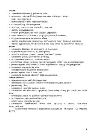 знати:
- законодавчі основи формування ціни;
- принципи та функції ціноутворення в системі маркетингу;
- види та функції цін;
- психологічні основи сприйняття ціни;
- етапи процесу ціноутворення;
- методику дослідження цінової чутливості;
- методи ціноутворення;
- основи формування та види цінових стратегій;
- види знижок та особливості розрахунку ціни зі знижкою;
- форми цінового стимулювання збуту;
- методи дослідження економічної кон’юнктури ринку і цінової динаміки
- методи державного регулювання цін та його вплив на економічні процеси;
уміти:
- визначати фактори, які впливають на рівень цін;
- формувати ціну залежно від типу ринку;
- проводити цінове сегментування споживчого ринку;
- визначати цінову еластичність попиту;
- встановлювати пороги сприйняття ціни;
- розробляти цінову політику та обґрунтовувати вибір типу цінової стратегії;
- розраховувати ціну товару залежно від обраного методу ціноутворення;
- визначати нижню межу ціни;
- виокремлювати податки в складі ціни;
- розраховувати ціни зі знижками;
- оцінювати помилки і ризик у встановленні ціни;
мати навички:
- планування стратегії ціноутворення;
- проведення дослідження цінової чутливості покупців до ціни;
- розрахунку ціни;
- визначення податків в складі ціни;
- визначення беззбиткового приросту (зниження) обсягу реалізації при зміні
ціни;
- проведення акцій по ціновому стимулюванню збуту;
- встановлення дискримінаційних цін;
- формування цінової стратегії;
- визначення беззбиткової зміни ціни продажу в умовах пасивного
ціноутворення.
На вивчення навчальної дисципліни відводиться 144 години / 4,0 кредитів
ECTS.
4
 