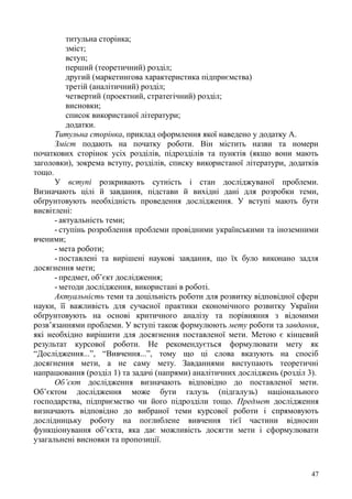 титульна сторінка;
зміст;
вступ;
перший (теоретичний) розділ;
другий (маркетингова характеристика підприємства)
третій (аналітичний) розділ;
четвертий (проектний, стратегічний) розділ;
висновки;
список використаної літератури;
додатки.
Титульна сторінка, приклад оформлення якої наведено у додатку А.
Зміст подають на початку роботи. Він містить назви та номери
початкових сторінок усіх розділів, підрозділів та пунктів (якщо вони мають
заголовки), зокрема вступу, розділів, списку використаної літератури, додатків
тощо.
У вступі розкривають сутність і стан досліджуваної проблеми.
Визначають цілі й завдання, підстави й вихідні дані для розробки теми,
обґрунтовують необхідність проведення дослідження. У вступі мають бути
висвітлені:
- актуальність теми;
- ступінь розроблення проблеми провідними українськими та іноземними
вченими;
- мета роботи;
- поставлені та вирішені наукові завдання, що їх було виконано задля
досягнення мети;
- предмет, об’єкт дослідження;
- методи дослідження, використані в роботі.
Актуальність теми та доцільність роботи для розвитку відповідної сфери
науки, її важливість для сучасної практики економічного розвитку України
обґрунтовують на основі критичного аналізу та порівняння з відомими
розв’язаннями проблеми. У вступі також формулюють мету роботи та завдання,
які необхідно вирішити для досягнення поставленої мети. Метою є кінцевий
результат курсової роботи. Не рекомендується формулювати мету як
“Дослідження...”, “Вивчення...”, тому що ці слова вказують на спосіб
досягнення мети, а не саму мету. Завданнями виступають теоретичні
напрацювання (розділ 1) та задачі (напрями) аналітичних досліджень (розділ 3).
Об’єкт дослідження визначають відповідно до поставленої мети.
Об’єктом дослідження може бути галузь (підгалузь) національного
господарства, підприємство чи його підрозділи тощо. Предмет дослідження
визначають відповідно до вибраної теми курсової роботи і спрямовують
дослідницьку роботу на поглиблене вивчення тієї частини відносин
функціонування об’єкта, яка дає можливість досягти мети і сформулювати
узагальнені висновки та пропозиції.
47
 