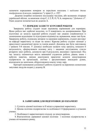 зазначити порядковим номером за переліком посилань і виділити двома
квадратними дужками, наприклад “у праці [1, с. 25]”.
Додатки потрібно позначати послідовно числами, або великими літерами
української абетки, за винятком літер Є, І, Ї, Й, О, Ч, Ь, наприклад “Додаток А”.
Один додаток позначається як додаток А.
7.7. ПОРЯДОК ЗАХИСТУ КУРСОВОЇ РОБОТИ
Завершену роботу студент подає науковому керівникові для перевірки.
Якщо робота має серйозні недоліки, то її повертають на доопрацювання. При
підготовці до захисту курсової роботи студент має уважно ознайомитися із
зазначеними недоліками та підготувати відповіді на зауваження, якщо такі були.
Завершену роботу, підписану автором та науковим керівником, студент реєструє
на кафедрі маркетингу та подає на захист. Курсову роботу студент захищає у
присутності академічної групи та членів комісії. Доповідь має бути змістовною
і тривати 5-8 хвилин. У доповіді необхідно назвати тему проекту, показати її
актуальність, сформулювати основну мету і завдання дослідження, стисло
розкрити зміст роботи, доповісти про її результати, висновки і пропозиції. Під
час захисту оцінюються якість виконаної студентом роботи, рівень знань і
набутих навичок, вміння аналізувати практичні аспекти ціноутворення
підприємств та організацій, логічно і аргументовано викладати думки,
відповідати на запитання, обґрунтовувати власну точку зору.
Критерії оцінювання успішності роботи студентів за окремими елементами
змістових модулів подані у додатку В.
8. ЗАПИТАННЯ ДЛЯ ПІДГОТОВКИ ДО ЕКЗАМЕНУ
1. Сутність цінової політики та її місце в управлінні маркетингу.
2. Цінова політика підприємства та особливості її формування в сучасних
умовах.
3. Особливості маркетингового підходу до ціноутворення.
4. Взаємозв'язок державної цінової політики і політики підприємства в
умовах вітчизняного ринку.
52
 