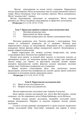 Методи ціноутворення на основі попиту споживача. Параметричні
методи ціноутворення. Метод встановлення ціни на основі економічної цінності
товару. Метод визначення точок ціни (цінових порогів). Метод експерименту.
Метод “кидання стріл”. Аукціон.
Методи ціноутворення, орієнтовані на конкурентів. Метод поточних
ринкових цін. Метод тендерного ціноутворення та сфери його застосування.
Література: [1-5, 8-14, 18-35, 37-39]
Тема 7. Процедура прийняття рішень щодо визначення ціни
7.1. Методика розрахунку ціни.
7.2. Коригування цін. Види знижок.
7.3. Політика неокруглених цін. Цінове стимулювання збуту
Методика розрахунку ціни. Тактичні рішення з ціноутворення. Типи
знижок та особливості розрахунку цін зі знижками. Відмінна риса
маркетингового підходу до ціноутворення. Формування ціни з урахуванням
конкуренції. Цінові фактори вибору конкурентної стратегії. Ціноутворення в
рамках товарної номенклатури.
Форми коригування цін: знижки; політика неокруглених цін; цінове
стимулювання збуту. Психологічне сприйняття ціни.
Основні види знижок: за великий обсяг закупок; за несезонну покупку; за
прискорення оплати; для заохочення продаж нового товару; при комплексній
закупці товару; для “вірних” чи престижних покупців; залікові знижки;
експортні; функціональні; клубні; фінальні; складні; приховані; негативні
знижки тощо. Особливості розрахунку цін зі знижками.
Форми цінового стимулювання збуту: ціни спеціальних заходів,
кредитування, психологічна модифікація цін, купони; зразки, премії, комплекти
(упаковки) за пільговими цінами, проведення уцінок.
Література: [1-5, 8-14, 16-35, 37-39]
Тема 8. Маркетингові дослідження ціни
8.1. Прямі методи дослідження цін.
8.2. Непрямі методи дослідження цін.
Методи маркетингових досліджень ціни: переваги й недоліки.
Види прямих методів дослідження цін: метод Ван Вестендорпа, «цінові
сходинки», тест без порівняння, метод Габора-Грейнжера, метод Штецеля.
Непрямі методи цінових досліджень: конджойнт (спільний) аналіз;
ринкові експерименти. Переваги та недоліки непрямих методів цінових
досліджень.
Сутність методів ринкових експериментів із групи моделей дискретного
вибору: послідовний вибір "ціна-товар", компроміс між маркою й ціною,
9
 