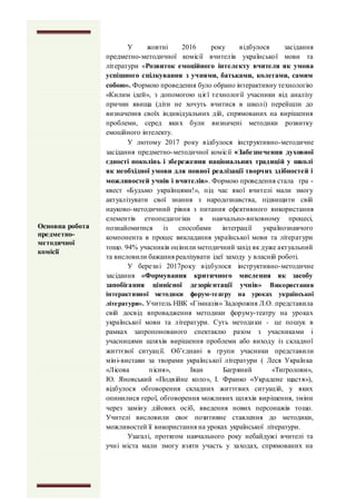 У жовтні 2016 року відбулося засідання
предметно-методичної комісії вчителів української мови та
літератури «Розвиток емоційного інтелекту вчителя як умова
успішного спілкування з учнями, батьками, колегами, самим
собою». Формою проведення було обрано інтерактивну технологію
«Килим ідей», з допомогою цієї технології учасники від аналізу
причин явища (діти не хочуть вчитися в школі) перейшли до
визначення своїх індивідуальних дій, спрямованих на вирішення
проблеми, серед яких були визначені методики розвитку
емоційного інтелекту.
У лютому 2017 року відбулося інструктивно-методичне
засідання предметно-методичної комісії «Забезпечення духовної
єдності поколінь і збереження національних традицій у школі
як необхідної умови для повної реалізації творчих здібностей і
можливостей учнів і вчителів». Формою проведення стала гра -
квест «Будьмо українцями!», під час якої вчителі мали змогу
актуалізувати свої знання з народознавства, підвищити свій
науково-методичний рівня з питання ефективного використання
елементів етнопедагогіки в навчально-виховному процесі,
познайомитися із способами інтеграції українознавчого
компонента в процес викладання української мови та літератури
тощо. 94% учасників оцінили методичний захід як дуже актуальний
та висловили бажання реалізувати ідеї заходу у власній роботі.
У березні 2017року відбулося інструктивно-методичне
засідання «Формування критичного мислення як засобу
запобігання ціннісної дезорієнтації учнів» Використання
інтерактивної методики форум-театру на уроках української
літератури». Учитель НВК «Гімназія» Задорожня Л.О. представила
свій досвід впровадження методики форуму-театру на уроках
української мови та літератури. Суть методики - це пошук в
рамках запропонованого спектаклю разом з учасниками і
учасницями шляхів вирішення проблеми або виходу із складної
життєвої ситуації. Об’єднані в групи учасники представили
міні-вистави за творами української літератури ( Леся Українка
«Лісова пісня», Іван Багряний «Тигролови»,
Ю. Яновський «Подвійне коло», І. Франко «Украдене щастя»),
відбулося обговорення складних життєвих ситуацій, у яких
опинилися герої, обговорення можливих шляхів вирішення, зміни
через заміну дійових осіб, введення нових персонажів тощо.
Учителі висловили своє позитивне ставлення до методики,
можливостей її використання на уроках української літератури.
Узагалі, протягом навчального року небайдужі вчителі та
учні міста мали змогу взяти участь у заходах, спрямованих на
Основна робота
предметно-
методичної
комісії
 