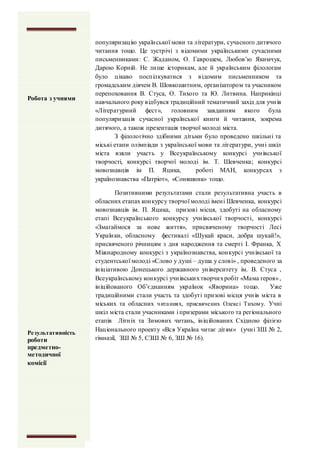 популяризацію української мови та літератури, сучасного дитячого
читання тощо. Це зустрічі з відомими українськими сучасними
письменниками: С. Жаданом, О. Гаврошем, Любов’ю Якимчук,
Дарою Корній. Не лише історикам, але й українським філологам
було цікаво поспілкуватися з відомим письменником та
громадським діячем В. Шовкошитним, організатором та учасником
перепоховання В. Стуса, О. Тихого та Ю. Литвина. Наприкінці
навчального року відбувся традиційний тематичний захід для учнів
«Літературний фест», головним завданням якого була
популяризація сучасної української книги й читання, зокрема
дитячого, а також презентація творчої молоді міста.
З філологічно здібними дітьми було проведено шкільні та
міські етапи олімпіади з української мови та літератури, учні шкіл
міста взяли участь у Всеукраїнському конкурсі учнівської
творчості, конкурсі творчої молоді ім. Т. Шевченка; конкурсі
мовознавців ім П. Яцика, роботі МАН, конкурсах з
українознавства «Патріот», «Соняшник» тощо.
Позитивними результатами стали результативна участь в
обласних етапах конкурсу творчої молоді імені Шевченка, конкурсі
мовознавців ім. П. Яцика, призові місця, здобуті на обласному
етапі Всеукраїнського конкурсу учнівської творчості, конкурсі
«Змагаймося за нове життя», присвяченому творчості Лесі
Українки, обласному фестивалі «Шукай краси, добра шукай!»,
присвяченого річницям з дня народження та смерті І. Франка, Х
Міжнародному конкурсі з українознавства, конкурсі учнівської та
студентської молоді «Слово у душі – душа у слові» , проведеного за
ініціативою Донецького державного університету ім. В. Стуса ,
Всеукраїнському конкурсі учнівськихтворчихробіт «Мама героя»,
ініційованого Об’єднанням українок «Яворина» тощо. Уже
традиційними стали участь та здобуті призові місця учнів міста в
міських та обласних читаннях, присвячених Олексі Тихому. Учні
шкіл міста стали учасниками і призерами міського та регіонального
етапів Літніх та Зимових читань, ініційованих Східною філією
Національного проекту «Вся Україна читає дітям» (учні ЗШ № 2,
гімназії, ЗШ № 5, СЗШ № 6, ЗШ № 16).
Робота з учнями
Робота з учнями
Результативність
роботи
предметно-
методичної
комісії
 