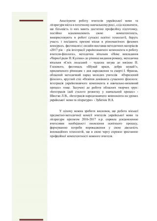 Аналізуючи роботу вчителів української мови та
літератури міста в поточному навчальному році, слід відзначити,
що більшість із них мають достатню професійну підготовку,
постійно вдосконалюють свою компетентність,
використовують в роботі сучасні освітні технології, беруть
участь і посідають призові місця в різноманітних фахових
конкурсах, фестивалях ( онлайн-виставка методичних матеріалів
«2017 рік – рік інтеграції українознавчого компонента в роботу
вчителя-філолога», методична вітальня «Нове викладання
«Чорної ради П. Куліша» до річниці видання роману, методична
вітальня «Сміх людський – чудесна штука до ювілею П.
Глазового, фестиваль «Шукай краси, добра шукай!»,
присвяченого річницям з дня народження та смерті І. Франка,
обласний методичний парад молодих учителів «Окрилений
філолог», круглий стіл «Освітня домінанта сучасного філолога:
інтеграція українознавчого компонента в навчально-виховний
процес» тощо. Залучені до роботи обласних творчих груп:
«Інтеграція ідей сталого розвитку у навчальний процес» -
Шистко Л.В., «Інтеграція народознавчого компонента на уроках
української мови та літератури» - Зубатюк Н.А.
У цілому можна зробити висновок, що робота міської
предметно-методичної комісії вчителів української мови та
літератури протягом 2016-2017 н.р. сприяла усвідомленню
вчителями необхідності оновлення освітнього процесу,
формуванню потреби впровадження у свою діяльність
інноваційних технологій, що в свою чергу сприяло зростанню
професійної компетентності кожного вчителя.
 