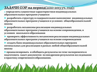 ЗАДАЧИ ОЭР на период(2010-2013 уч. год):
► определить сущностные характеристики индивидуальных
образовательных программ учащихся
► разработать структуру и содержательное наполнение индивидуальных
образовательных программ учащихся в условиях общеобразовательной
школы
► разработать механизмы реализации индивидуальных
образовательных программ учащихся на основе сопровождения, в
условиях школьного образования
► проверить эффективность механизмов реализации индивидуальных
образовательных программ учащихся на основе сопровождения
► создать банк индивидуальных образовательных программ
оптимальных для реализации в рамках любой общеобразовательной
школы
►проанализировать и обобщить результаты по теме эксперимента и
подготовить пакет документов по внедрению результатов исследования
в практику современного образования.
 