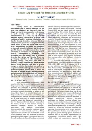 Mr.D.Y.Thorat / International Journal of Engineering Research and Applications (IJERA)
   ISSN: 2248-9622 www.ijera.com Vol. 2, Issue5, September- October 2012, pp.1490-1494

           Secure Arp Protocol For Intrusion Detection System
                                           Mr.D.Y.THORAT
        Research Scholar, Technocrats Institute of Technology, Bhopal, Madhya Pradesh, PIN – 462021


ABSTRACT
         Security issues in communication                attacker can always find a way to attack a network.
environment pose a special challenge. At the             These systems are known as Intrusion Detection
same time challenges are increased from the              System (IDS) and are placed inside the secured
illegal users.in the communication environment,          network, looking for potential threats in network
a good security policy and its proper                    traffic and or audit data recorded by host
implementation go a long way in ensuring                 [1].Protocols are set of rules that governing how
adequate security management practices. But              data is transferred, compressed and presented over
violations of policies on access information are         networks. Network layer security is a main aspect of
handles through intrusion. Intrusion detection           the internet base security mechanism [7]. The
and prevention systems are learning from attacks         network layers protocols generally used to send and
either before or after its success and used to           receive messages in the form of packets to route
detect unauthorised intrusions into computer             them from source to destination. By using a routing
system and network. It focused on identifying            algorithm and also perform fragmentation and
possible threats, user’s information about them,         reassembly, and report delivery errors However,
attempting to stop them, and reporting them to           new security requirements demand that even the
security administrators.as technology has                lower level data units should be protected. With this
developed, and a new industry based on intrusion         view in mind network layer security mechanism
detection has sprung up. Security firms are              have emerged and are being used quite extensively
growing up everywhere to offer individual and            in real life.
property security. IDPS have been made to                           In network layer protocols are widely used.
configure changes, compare user actions against          Besides Internet Protocol (IP),higher-level protocols
known attack scenarios, and able to predict              TCP, UDP, HTTP, and FTP all integrate with IP to
changes in activities that indicate and can lead to      provide additional capabilities. Similarly, lower-
suspicious activities.in this paper describes about      level Protocols like ARP and ICMP also co-exist
protocol sequences which is used to detect the           with IP. These higher level protocols interact more
intrusion on upgrade network and its attributes          with applications like Web browsers while lower-
and recommend the standardized ARP protocol              level protocols interact with network adapters and
for the intrusion detection process and another          other computer hardware. The following part of the
alternatives to improves efficiencies for security.      paper provides more details on ARP protocol and its
                                                         functional services. [1]
1.0 INTRODUCTION
          In the communication environment, a good       2.0 LITERATURE REVIEW
security policy and its proper implementation go a                 Initially intruder attempts to break into an
long way in ensuring adequate security management        information system or performs an action not legally
practices. But violations of policies on access          allowed; we refer to this activity as an intrusion [8].
information are handles through intrusion. Intrusion     Intruders can be divided into two groups, external
prevention is mostly impossible to achieve at all        and internal. The former refers to those who do not
times. Hence focus is on intrusion detection.it can      have authorized access to the system and who attack
help to collect more information about intrusions,       by using various penetration techniques. The latter
strengthening the intrusion prevention method and        refers to those with access permission who wish to
act as good deterrents to intruders.Security are         perform       unauthorized      activities.   Intrusion
needed to protect data during their transmission, in     techniques may include exploiting software bugs
last two decades multimedia data are increased on        and system misconfigurations, password cracking,
the internet, in fact ,in term network security is       sniffing unsecured traffic, or exploiting the design
somewhat important, because all business,                flaw of specific protocols [8].An Intrusion Detection
government        and     academic      organizations    System is a system for detecting intrusions and
interconnect their data processing equipment with a      reporting them accurately to the proper authority.
collection of interconnected networks. Many              Intrusion Detection Systems are usually specific to
applications are available over the internet to secure   the operating system that they operate in and are an
overall important data. The networks are usually         important tool in the overall implementation an
secured by anti-key logger, cryptographic software,      organization‟s information security policy [8],
firewall, sandbox etc. Since it has been proven that     which reflects an organization's statement by



                                                                                               1490 | P a g e
 