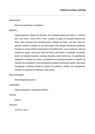 PROJETO CAPELA SISTINA 
 
Responsável:  
Setor de engenharia e arquitetura  
Relatório: 
Capela papal do Palácio do Vaticano. Foi mandada edificar por Sisto IV ­ advindo                           
daí o seu nome ­ entre 1473 e 1481, e esteve a cargo do arquiteto Giovanni dei                                 
Dolci. Será endereço dos conclaves para a eleição do Papa ­ por isso, deve ser                             
aplicado extremo cuidado na sua decoração. Nas paredes trabalharam Botticelli,                   
Perugino e outros pintores importantes do “Quattrocento”, que aí pintaram, além de                       
retratos de papas, cenas das vidas de Cristo e de Moisés. A abóbada, foi pintada                             
dentro da tradição bizantina: estrelas douradas sobre fundo azul. A superfície da                       
abóbada foi dividida em áreas, concebendo­se arquitetonicamente o trabalho de                   
maneira que resultasse numa articulação do espaço dividido por pilares. Nas áreas                       
triangulares e laterais, ficarão as figuras de profetas e sibilas; nas retangulares                       
centrais, os episódios do Gênese, entre outros. 
Pintor contratado:  
Michelangelo Buonarroti 
Localização:  
Palácio Apostólico, Cidade do Vaticano 
Técnica:  
Afresco 
Tamanho:   
13,75 m x 40 m 
 