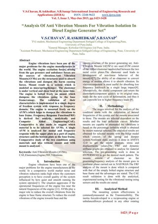 V.S.Chavan, R.Askhedkar, S.B.Sanap/ International Journal of Engineering Research and
Applications (IJERA) ISSN: 2248-9622 www.ijera.com
Vol. 3, Issue 3, May-Jun 2013, pp.1423-1428
1423 | P a g e
“Analysis Of Anti Vibration Mounts For Vibration Isolation In
Diesel Engine Generator Set”
V.S.CHAVAN1
, R.ASKHEDKAR2
,S.B.SANAP3
1
P.G student, Mechanical Engineering Department.Sinhgad College of Engineering,Pune,
University of Pune,India.
2
General Manager, Kirloskar Oil Engines Ltd Pune, India.
3
Assistant Professor, Mechanical Engineering Department.Sinhgad College of Engineering, Pune, University of
Pune, India.
Abstract
Engine vibrations have been one of the
major problems for the engine manufacturers in
the world. The engine excitation forces, arising
from the gas pressure and unbalance forces are
the sources of vibrations.Anti Vibration
Mounts(AVMs) are the structures used to absorb
the vibrations and dampen the harm causing
forces. Mount result in a system which is
modeled as mass/spring/damper. The elastomer
is under vertical and shear load at the same time.
The engine is bolted freely on mount which
dampens the vibrations going to the base
frame/canopy. The validation of their
characteristics is implemented in a single degree
of freedom system with response to frequency
domain. The engine is mounted freely on the
AVM’s which helps to dampen the vibrations to
base frame. Frequency Response Function(FRF)
is derived for analysis, analytically and
Computer Aided Engineering(CAE).
Comparative is also made to suggest which
material is to be selected for AVMs. A single
AVM is analyzed for modal and frequency
response with the upper plate as a part of engine
structure and the bottom plate as the base frame.
Comparative study of the two conditions using
materials and also without mount and with
mount is analyzed.
Keywords: Anti-Vibration Mounts (AVMs),
CAE,Elastomers,Engine,FRF,Vibrations.
I. Introduction
Engine vibrations have been one of the
major problems for the engine manufacturers in the
world. In a competitive world market noise and
vibration reduction ranks high where the customers
perception is to have overall quality of the system
influenced by how quiet and smooth running the
system operates[1]. The situation aggravates if the
operational frequencies of the engine lies near the
natural frequencies of the engine [11]. AVMs play a
major role to reduce the overall vibrations from the
engine to base frame structure.To reduce the overall
vibrations of the engine towards base and the
canopy structure of the power generating set, Anti-
Vibration Mounts (AVM’s) are used.AVM consist
of the rubber/elastomer sandwiched between the two
metal cover plates.The elastomer used leads to
development of non-linear behavior of the
mount[4][7].The ability of an elastomer to convert
energy of motion allows it to absorb vibration. Its
viscouscomponent is most useful for absorbing low
frequency loadssuch as a single large impact[8].
Alternatively, the elastic component can return the
elastomericcomponent quickly to its original state,
ready for the next cycle of deformation, and thus it
can copewith low to higher frequency loads [9].
II. Methodology
The stages involved for the analysis of the
condition starts with the calculation of natural
frequencies of the system and the mounts associated
to those. The mounts are selected dependent on the
results and the load deflection curves. Whether
mounts are capable to attenuated the vibrations is
based on the percentage isolation which is obtained
by mount material selected.The analytical results are
obtained for selected mounts with the Voigt model
which consists of the spring and damper
system.Nonlinear static analysis is done in ANSYS
12.0 to get the modal analysis, stress and
displacements values.The FRF and dynamic
stiffness graphs are obtained to analyse for material
selection. The pre-processing work is done in
HYPERMESH to get the desired mesh pattern. The
mounts consist of elastomer so the
processingfrequency analysis of the mount goes in
nonlinear phase carried out in NASTRAN.The FRF
analysis of the mount is done which is compared
with that of the simply bolted engine structure and
base frame and the advantages are stated. The CAE
result validation is done with the analytical,
experimental testing for the vibrational testing using
sensors and the results are stated.
III. Analytical Method
The mounting system effectiveness is
commonlymeasured as the Transmissibility. The
inertia forcedeveloped in a reciprocating engine or
unbalancedforces produced in any other rotating
 