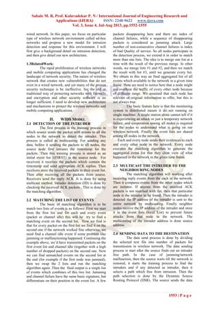 Sabale M. R, Prof. Kalavadekar P. N / International Journal of Engineering Research and
Applications (IJERA) ISSN: 2248-9622 www.ijera.com
Vol. 3, Issue 4, Jul-Aug 2013, pp.1552-1555
1553 | P a g e
wired network. In this paper, we focus on particular
type of wireless network environment called ad-hoc
networks and propose a new model for intrusion
detection and response for this environment. I will
first give a background detail on intrusion detection,
and then give detail our new architecture.
1.3RelatedWork:
The rapid proliferation of wireless networks
and mobile computing applications has changed the
landscape of network security. The nature of wireless
network that creates new vulnerabilities that do not
exist in a wired network, and yet many of the proven
security technique is be ineffective. So, the old or
traditional way of protecting networks with firewalls
and encryption and other security software is no
longer sufficient. I need to develop new architecture
and mechanisms to protect the wireless networks and
mobile computing applications.
II. WIDS MODEL
2.1 DETECTION OF THE INTRUDER
The first process is the training process in
which source sends the packet with events to all the
nodes in the network to detect the intruder. This
process is called as multicasting. For sending any
data, before it sending the packets to all nodes, the
source node first initiates the timestamp for the
packets. Then this training process is stored as an
initial event list 1(FIRST) in the source node. For
receivers it receives the packets which contain the
timestamp and send appropriate ACK replies. Then
receivers store the received packets in their event list.
Then after receiving all the packets from source.
Receivers send the reply ACK .It is done by using
multicast method. Intruder detection (ID) is done by
checking the received ACK packets . This is done by
the matching algorithm.
2.2 MATCHING THE LIST OF EVENTS
The basic of matching algorithm is to be
match two lists of events is as follows: First we start
from the first list and for each and every event
(packet or channel idle) this will be try to find a
matching event on the second list. Now we find is
that for every packet on the first list we find it on the
second one if the network worked fine otherwise, we
need find a channel idle event if some problem like
jamming or malfunctioning happened. Continuing the
example above, we’d have transmitted packets on the
first event list and channel idle (together with a high
number of dropped packets) on the second one. Now
we can find unmatched events on the second list at
the end (for example if the first node was jammed),
then we swap the 2 lists and run the matching
algorithm again .Then the final output is a single list
of events which combines of this two list. Jamming
and channel failure have the same basic signature, but
differentiate on their position in the event list. A few
packets disappearing here and there are index of
channel failures, while a sequence of disappearing
packets is considered as jamming attack. Large
number of non-consecutive channel failures is index
of bad Quality of service. So all nodes participate in
the detection process, we extend it in order to match
more than one lists. The idea is to merge one list at a
time with the result of the previous merge. In other
words, we merge lists #1 and #2, and then we match
the result with list #3, until we generate every list.
We obtain in this way an final aggregated list of all
events which available in the network in a given time
frame. Here we need to notice here that a node might
not overhear the traffic of every other node because
of different range. We assumed that each node has
relevant or original information to offer, but this is
not always true.
The basic feature here is that the monitoring
system is distributed means it do not running on
single machine. A single station alone cannot tell if it
is experiencing an attack or just a temporary network
failure, and cooperation among all nodes is required
for the nodes to understand what is going on our
wireless network. Finally the event lists are shared
among all nodes in the network.
Each and every node sends their evidences to each
and every other node in the network. Every node
executes the matching algorithm to generate the
aggregated event list that they clear view of what
happened in the network in the given time frame.
2.3 MULTICAST THE INTRUDER TO THE
NEIGHBOURING NODES
The matching algorithm will working after
receiving reply events from the each in the network.
Then it compares events from the other nodes which
are initiator. If anyone from the received ACK
packets is not matched with list, then that particular
node is the intruder to be found. Then the intruder is
detected the IP address of the intruder is sent to the
entire network by multicasting. Finally neighbor
nodes receive the IP address of the intruder and store
it in the event lists (local List) to prevent future
attacks from that node in the network. The
multicasting of the intruder address is done source
address.
2.4 SENDING DATA TO THE DESTINATION
The data send process is done by dividing
the selected text file into number of packets for
transmission in wireless network. The data sending
process is start after the source finds out an intruder
free path. In the case of jamming/network
malfunction, then the source waits till the network is
restored, it starts the training process to find the
intruders and if any detected as intruder, then it
selects a path which free from intrusion. Then the
path selection is done by the Dynamic Source
Routing Protocol (DSR). The source sends the data
 