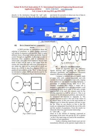 Sabale M. R, Prof. Kalavadekar P. N / International Journal of Engineering Research and
Applications (IJERA) ISSN: 2248-9622 www.ijera.com
Vol. 3, Issue 4, Jul-Aug 2013, pp.1552-1555
1554 | P a g e
directly to the destination through the ‘safe’ path.
Destination receives the data in the form of packets
and checks for anomalies to detect any loss of data in
the data due to intrusion.
Fig.1 WIDS MODEL
III. DATA INDEPENDENCE AND DATA
FLOW
A DFD provides no information about the
ordering of processes, or about whether processes
will operate in sequence or in parallel. There is quite
different from a flowchart, which shows the flow of
control through an algorithm, It allowing a reader to
determine what operations will be performed, in
which order, and under which condition, but not what
kinds of data will be input to and output from the
system, nor where the data will come from and go to,
nor where the data will be stored (all of which are
shown on a DFD). A data-flow diagram (DFD) is a
graphical representation of the “flow” of data through
an information system. DFDs can also be used for the
visualization of data processing or structured design.
Fig.2: DFD 0Leval
Fig 3. DFD 1 Leval
Fig. 4: DFD 2 Level
IV. RESULT AND DISCUSSION
Result of algorithm show the efficiency
.Result showing data regarding the algorithmic
efficiency parameters and comparative discussion
related to efficiency of the algorithm proposed.
I propose a wireless network system made
of many cells, with a given population, and with
variable distribution of population into cells, ranging
from uniform to very narrow Gaussian. I propose a
percentage of cheaters varying from 10 to 35%.
Cheaters coordinate their efforts: a single cell is
assigned a value equal to its size (for example, a cell
containing 60 users has a value of 60) and a weight
equal to half of its size that cheaters must be the
absolute majority in a cell to subvert it. This is an
instance of the 0-1 knapsack problem, and results for
its simulation are reported in Appendix A. The
number reported as score is the sum of the values of
all objects taken, in this case its the total number of
affected users to whom the operator will have to pay
the fee. What we can observe at first is that the
results are independent from both the size of the cells
and the number of population. From the results we
obtain the following experimental relationship:
m = 2(Pc+u)€…….. (2)
where m is the amount of cheating, expressed as
percentage of the users who get the fee. Pc+u epsilon
, as this is the input range we used in the simulations.
Evolution of user population:
Under a cheating attack honest users are not
immediately affected, as the operator might reduce its
 