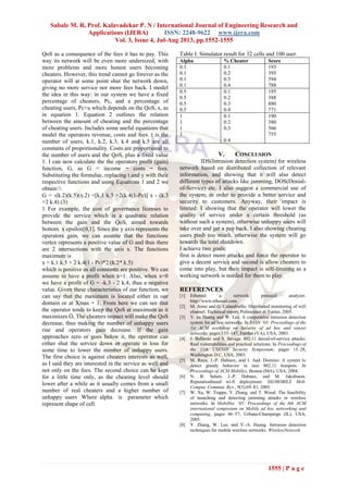Sabale M. R, Prof. Kalavadekar P. N / International Journal of Engineering Research and
Applications (IJERA) ISSN: 2248-9622 www.ijera.com
Vol. 3, Issue 4, Jul-Aug 2013, pp.1552-1555
1555 | P a g e
QoS as a consequence of the fees it has to pay. This
way its network will be even more undersized, with
more problems and more honest users becoming
cheaters. However, this trend cannot go forever as the
operator will at some point shut the network down,
giving no more service nor more fees back. I model
the idea in this way: in our system we have a fixed
percentage of cheaters, Pc, and a percentage of
cheating users, Pc+u which depends on the QoS, x, as
in equation 1. Equation 2 outlines the relation
between the amount of cheating and the percentage
of cheating users. Includes some useful equations that
model the operators revenue, costs and fees. t is the
number of users, k.1, k.2, k.3, k.4 and k.5 are all
constants of proportionality. Costs are proportional to
the number of users and the QoS, plus a fixed value
1. I can now calculate the the operators profit (gain)
function, G, as G = income − costs − fees.
Substituting the formulae, replacing t and y with their
respective functions and using Equations 1 and 2 we
obtain:
G = -(k.2)(k.5)(x.2) +[k.1 k.5 +2(k.4(1-Pc)] x - (k.3
+2 k.4) (3)
1 For example, the cost of governance licenses to
provide the service which is a quadratic relation
between the gain and the QoS, aimed towards
bottom. x epsilon[0,1]. Since the y axis represents the
operators gain, we can assume that the functions
vertex represents a positive value of G and thus there
are 2 intersections with the axis x. The functions
maximum is
x = k.1 k.5 + 2 k.4(1 - Pc)*2 (k.2* k.5)
which is positive as all constants are positive. We can
assume to have a profit when x=1. Also, when x=0
we have a profit of G = -k.3 - 2 k.4, thus a negative
value. Given these characteristics of our function, we
can say that the maximum is located either in our
domain or at Xmas = 1. From here we can see that
the operator tends to keep the QoS at maximum as it
maximizes G. The cheaters impact will make the QoS
decrease, thus making the number of unhappy users
rise and operators gain decrease. If the gain
approaches zero or goes below it, the operator can
either shut the service down or operate in loss for
some time to lower the number of unhappy users.
The first choice is against cheaters interests as well,
as I said they are interested in the service as well and
not only on the fees. The second choice can be kept
for a little time only, as the cheating level should
lower after a while as it usually comes from a small
number of real cheaters and a higher number of
unhappy users .Where alpha is parameter which
represent shape of cell.
Table I. Simulator result for 32 cells and 100 user.
Alpha % Cheater Score
0.1
0.1
0.1
0.1
0.1
0.2
0.3
0.4
193
395
594
788
0.5
0.5
0.5
0.5
0.1
0.2
0.3
0.4
195
388
880
771
1
1
1
1
0.1
0.2
0.3
0.4
190
380
566
755
V. CONCLUSION
IDS(Intrusion detection system) for wireless
network based on distributed collection of relevant
information, and showing that it will also detect
different types of attacks like jamming, DOS(Denial-
of-Service) etc. I also suggest a commercial use of
the system, in order to provide a better service and
security to customers. Anyway, their impact is
limited: I showing that the operator will lower the
quality of service under a certain threshold (as
without such a system), otherwise unhappy users will
take over and get a pay back. I also showing cheating
users push too much, otherwise the system will go
towards the total shutdown.
I achieve two goals:
first is detect more attacks and force the operator to
give a decent service and second is allow cheaters to
come into play, but their impact is self-limiting as a
working network is needed for them to play.
REFERENCES
[1] Ethereal: a network protocol analyzer.
http://www.ethereal.com.
[2] M. Aime and G. Calandriello. Distributed monitoring of wifi
channel. Technical report, Politecnico di Torino, 2005.
[3] Y. an Huang and W. Lee. A cooperative intrusion detection
system for ad hoc networks. In SASN ’03: Proceedings of the
1st ACM workshop on Security of ad hoc and sensor
networks, pages 135–147, Fairfax (VA), USA, 2003.
[4] J. Bellardo and S. Savage. 802.11 denial-of-service attacks:
Real vulnerabilities and practical solutions. In Proceedings of
the 11th USENIX Security Symposium, pages 15–28,
Washington D.C, USA, 2003.
[5] M. Raya, J.-P. Hubaux, and I. Aad. Domino: A system to
detect greedy behavior in ieee 802.11 hotspots. In
Proceedings of ACM MobiSys, Boston (MA), USA, 2004.
[6] N. B. Salem, J.-P. Hubaux, and M. Jakobsson.
Reputationbased wi-fi deployment. SIGMOBILE Mob.
Comput. Commun. Rev., 9(3):69–81, 2005.
[7] W. Xu, W. Trappe, Y. Zhang, and T. Wood. The feasibility
of launching and detecting jamming attacks in wireless
networks. In MobiHoc ’05: Proceedings of the 6th ACM
international symposium on Mobile ad hoc networking and
computing, pages 46–57, Urbana-Champaign (IL), USA,
2005.
[8] Y. Zhang, W. Lee, and Y.-A. Huang. Intrusion detection
techniques for mobile wireless networks. WirelessNetwork.
 
