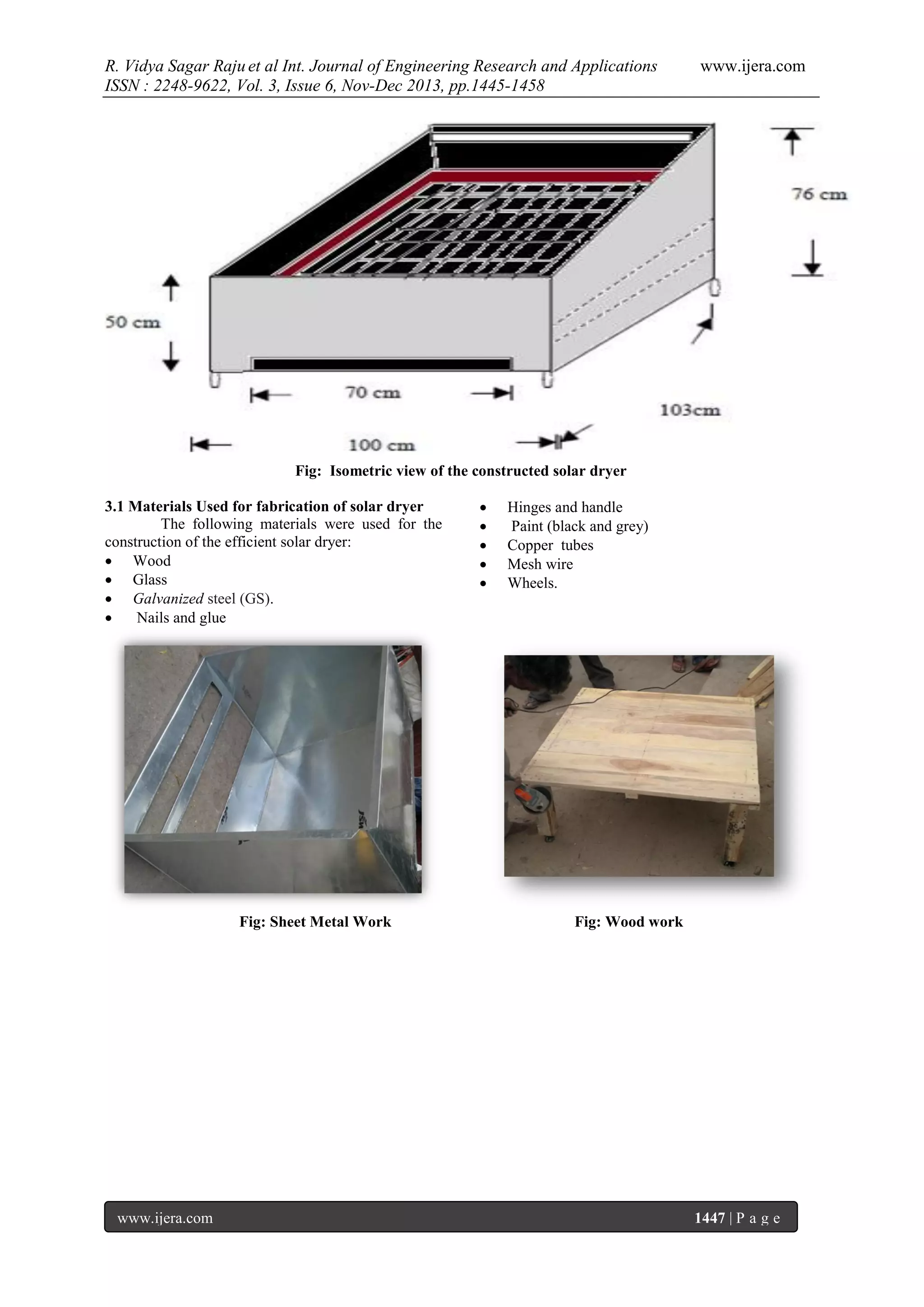 R. Vidya Sagar Raju et al Int. Journal of Engineering Research and Applications
ISSN : 2248-9622, Vol. 3, Issue 6, Nov-Dec 2013, pp.1445-1458

www.ijera.com

Fig: Isometric view of the constructed solar dryer
3.1 Materials Used for fabrication of solar dryer
The following materials were used for the
construction of the efficient solar dryer:
 Wood
 Glass
 Galvanized steel (GS).

Nails and glue

Fig: Sheet Metal Work

www.ijera.com







Hinges and handle
Paint (black and grey)
Copper tubes
Mesh wire
Wheels.

Fig: Wood work

1447 | P a g e

 