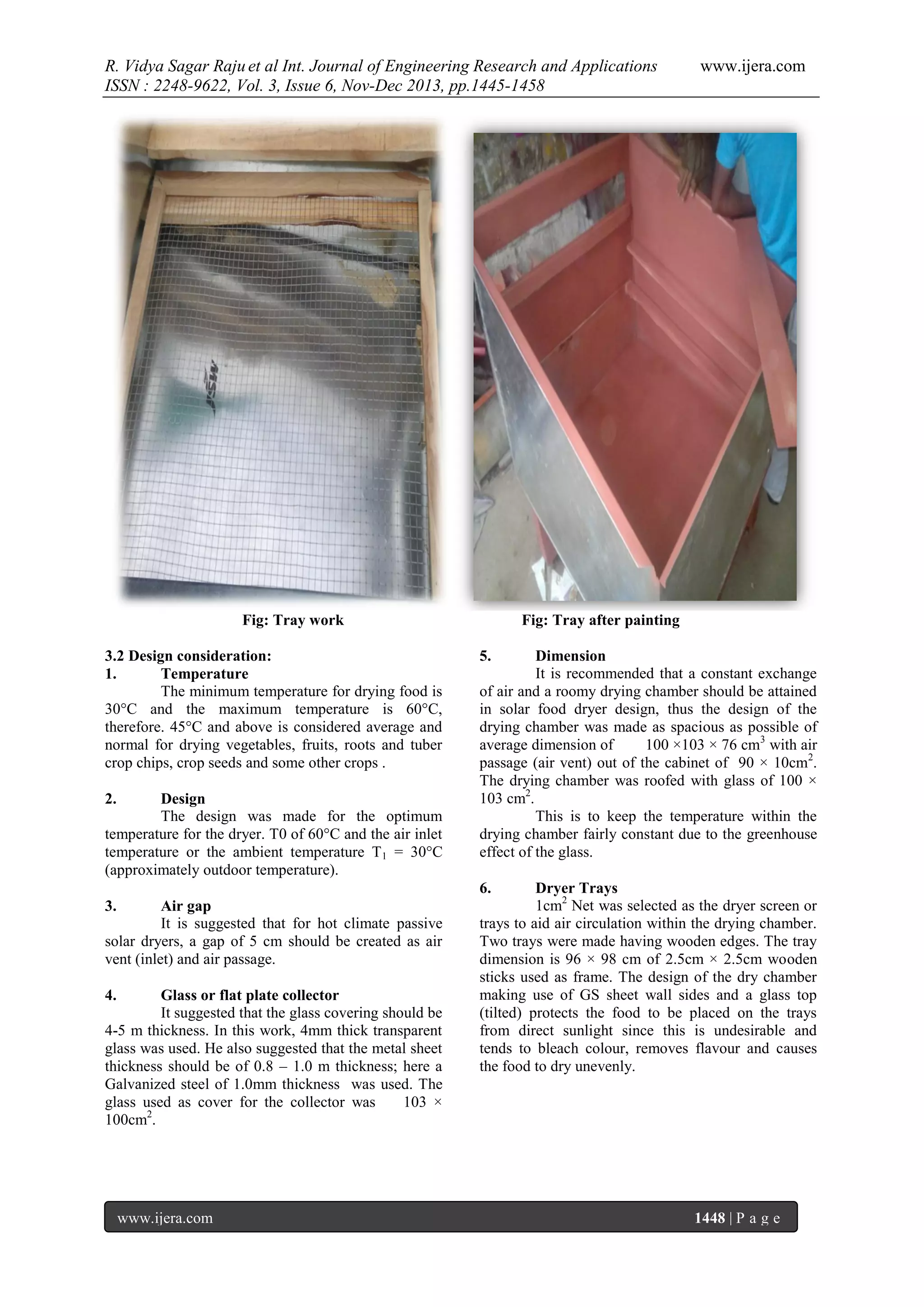 R. Vidya Sagar Raju et al Int. Journal of Engineering Research and Applications
ISSN : 2248-9622, Vol. 3, Issue 6, Nov-Dec 2013, pp.1445-1458

Fig: Tray work
3.2 Design consideration:
1.
Temperature
The minimum temperature for drying food is
30°C and the maximum temperature is 60°C,
therefore. 45°C and above is considered average and
normal for drying vegetables, fruits, roots and tuber
crop chips, crop seeds and some other crops .
2.

Design
The design was made for the optimum
temperature for the dryer. T0 of 60°C and the air inlet
temperature or the ambient temperature T 1 = 30°C
(approximately outdoor temperature).

www.ijera.com

Fig: Tray after painting
5.

Dimension
It is recommended that a constant exchange
of air and a roomy drying chamber should be attained
in solar food dryer design, thus the design of the
drying chamber was made as spacious as possible of
average dimension of
100 ×103 × 76 cm3 with air
passage (air vent) out of the cabinet of 90 × 10cm2.
The drying chamber was roofed with glass of 100 ×
103 cm2.
This is to keep the temperature within the
drying chamber fairly constant due to the greenhouse
effect of the glass.
6.

3.

Air gap
It is suggested that for hot climate passive
solar dryers, a gap of 5 cm should be created as air
vent (inlet) and air passage.
4.

Glass or flat plate collector
It suggested that the glass covering should be
4-5 m thickness. In this work, 4mm thick transparent
glass was used. He also suggested that the metal sheet
thickness should be of 0.8 – 1.0 m thickness; here a
Galvanized steel of 1.0mm thickness was used. The
glass used as cover for the collector was
103 ×
100cm2.

www.ijera.com

Dryer Trays
1cm2 Net was selected as the dryer screen or
trays to aid air circulation within the drying chamber.
Two trays were made having wooden edges. The tray
dimension is 96 × 98 cm of 2.5cm × 2.5cm wooden
sticks used as frame. The design of the dry chamber
making use of GS sheet wall sides and a glass top
(tilted) protects the food to be placed on the trays
from direct sunlight since this is undesirable and
tends to bleach colour, removes flavour and causes
the food to dry unevenly.

1448 | P a g e

 