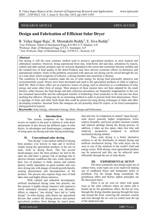 R. Vidya Sagar Raju et al Int. Journal of Engineering Research and Applications
ISSN : 2248-9622, Vol. 3, Issue 6, Nov-Dec 2013, pp.1445-1458

RESEARCH ARTICLE

www.ijera.com

OPEN ACCESS

Design and Fabrication of Efficient Solar Dryer
R. Vidya Sagar Raju1, R. Meenakshi Reddy2, E. Siva Reddy3
1

Asst. Professor, School of Mechanical Engg, R.G.M.C.E.T, Nandyal, A.P.
Professor, Dept. of Mechanical Engg, S.V.I.T, Anantapur, A.P.
3
Asst. Professor, Dept. of Mechanical Engg., G.P.R.E.C., Kurnool, A.P.
2

Abstract
Sun drying is still the most common method used to preserve agricultural products in most tropical and
subtropical countries. However, being unprotected from rain, wind-borne dirt and dust, infestation by insects,
rodents and other animal, products may be seriously degraded to the extent that sometimes become inedible and
the resulted loss of food quality in the dried Products may have adverse economic effects on domestics and
international markets. Some of the problems associated with open-air sun drying can be solved through the use
of a solar dryer which comprises of collector, a drying chamber and sometimes a chimney.
The conditions in tropical countries make the use of solar energy for drying food practically attractive and
environmentally sound. Dryers have been developed and used to dry agricultural products in order to improve
shelf life. Most of these either use an expensive source of energy such as electricity or a combination of solar
energy and some other form of energy. Most projects of these natures have not been adopted by the small
farmers, either because the final design and data collection procedures are frequently inappropriate or the cost
has remained inaccessible and the subsequent transfer of technology from researcher to the end user has been
anything but effective. Drying may be an interesting method in order to prevent fresh fruit deterioration. There
is spoilage of fruits and other fresh foods that could be preserved using drying techniques in India and other
developing countries. Seasonal fruits like mangoes are not presently dried for export, or for local consumption
during period of scarcity.
Keywords: Solar Energy, Alternative Energy, Drier, Design and Fabrication.

I.

Introduction

This section comprises of the literature
review on studies in the past in relation to solar dryer
and present. It also discuss the different types of solar
dryers, its advantages and disadvantages, comparison
of using open sun drying and solar drying technology.

II.

Conventional solar drying

“Sun drying” is the earliest method of drying
farm produce ever known to man and it involves
simply laying the agricultural products in the sun on
mats, roofs or drying floors. This has several
disadvantages since the farm produce are laid in the
open sky and there is greater risk of spoilage due to
adverse climatic conditions like rain, wind, moist and
dust, loss of produce to birds, insects and rodents
(pests); totally dependent on good weather and very
slow drying rate with danger of mould growth thereby
causing deterioration and decomposition of the
produce. The process also requires large area of land
takes time and highly labour intensive.
With cultural and industrial development,
artificial mechanical drying came into practice, but
this process is highly energy intensive and expensive
which ultimately increases product cost. Recently,
efforts to improve “sun drying” have led to “solar
drying”. In solar drying, solar dryers are specialized
devices that control the drying process and protect
agricultural produce from damage by insect pests,
www.ijera.com

dust and rain. In comparison to natural “open drying”,
solar dryers generate higher temperatures, lower
relative humidity, and lower product moisture content
and reduced spoilage during the drying process. In
addition, it takes up less space, takes less time and
relatively inexpensive compared to artificial
mechanical drying method.
Thus, solar drying is a better alternative
solution to all the drawbacks of natural drying and
artificial mechanical drying. The solar dryer can be
seen as one of the solutions to the world‟s food and
energy crises. With drying, most agricultural produce
can be preserved and this can be achieved more
efficiently through the use of solar dryers.

III.

EXPERIMENTAL SETUP

The most commonly seen design types are of
cabinet form, some types are even improved making
use of cardboard boxes and transparent nylon or
polythene .For the design being considered, the
greenhouse effect and thermo siphon principles are
the theoretical basis.
There is an air vent (or inlet) with guide
ways to the solar collector where air enters and is
heated up by the greenhouse effect, the hot air rises
through the drying chamber passing through the trays
and around the food, removing the moisture content
and exits through the air vent (or outlet) near the top
of the shadowed side.
1445 | P a g e

 
