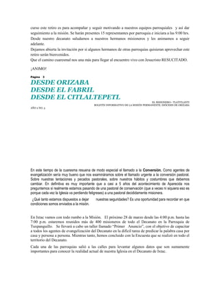 curso este retiro es para acompañar y seguir motivando a nuestros equipos parroquiales y así dar
seguimiento a la misión. Se harán presentes 15 representantes por parroquia e iniciara a las 9:00 hrs.
Desde nuestro decanato saludamos a nuestros hermanos misioneros y les animamos a seguir
adelante.
Dejamos abierta la invitación por si algunos hermanos de otras parroquias quisieran aprovechar este
retiro serán bienvenidos.
Que el camino cuaresmal nos una más para llegar al encuentro vivo con Jesucristo RESUCITADO.

¡ANIMO!

Página   3

DESDE ORIZABA
DESDE EL FABRIL
DESDE EL CITLALTEPETL
                                                                                EL MISIONERO– TLATITLANTI
                                          BOLETÍN INFORMATIVO DE LA MISIÓN PERMANENTE. DIÓCESIS DE ORIZABA
AÑO 2 NO. 3




En este tiempo de la cuaresma resuena de modo especial el llamado a la Conversión. Como agentes de
evangelización sería muy bueno que nos examináramos sobre el llamado urgente a la conversión pastoral.
Sobre nuestras tentaciones y pecados pastorales, sobre nuestros hábitos y costumbres que debemos
cambiar. En definitiva es muy importante que a casi a 5 años del acontecimiento de Aparecida nos
preguntemos si realmente estamos pasando de una pastoral de conservación (que a veces ni siquiera eso es
porque cada vez la Iglesia va perdiendo feligreses) a una pastoral decididamente misionera.
 ¿Qué tanto estamos dispuestos a dejar     nuestras seguridades? Es una oportunidad para recordar en que
condiciones somos enviados a la misión.


En Ixtac vamos con todo rumbo a la Misión. El próximo 28 de marzo desde las 4:00 p.m. hasta las
7:00 p.m. estaremos reunidos más de 400 misioneros de todo el Decanato en la Parroquia de
Tuxpanguillo. Se llevará a cabo un taller llamado “Primer Anuncio”, con el objetivo de capacitar
a todos los agentes de evangelización del Decanato en la difícil tarea de predicar la palabra casa por
casa y persona a persona. Mientras tanto, hemos concluido con la Encuesta que se realizó en todo el
territorio del Decanato.
Cada una de las parroquias salió a las calles para levantar algunos datos que son sumamente
importantes para conocer la realidad actual de nuestra Iglesia en el Decanato de Ixtac.
 
