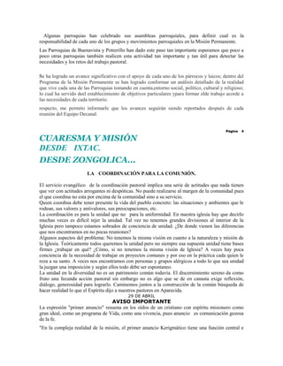 Algunas parroquias han celebrado sus asambleas parroquiales, para definir cual es la
responsabilidad de cada uno de los grupos y movimientos parroquiales en la Misión Permanente.
Las Parroquias de Buenavista y Potrerillo han dado este paso tan importante esperamos que poco a
poco otras parroquias también realicen esta actividad tan importante y tan útil para detectar las
necesidades y los retos del trabajo pastoral.

Se ha logrado un avance significativo con el apoyo de cada uno de los párrocos y laicos; dentro del
Programa de la Misión Permanente se han logrado conformar un análisis detallado de la realidad
que vive cada una de las Parroquias tomando en cuenta,entorno social, político, cultural y religioso;
lo cual ha servido deel establecimiento de objetivos particulares ypara formar elde trabajo acorde a
las necesidades de cada territorio.
respecto, me permito informarle que los avances seguirán siendo reportados después de cada
reunión del Equipo Decanal.


                                                                                            Página   4

CUARESMA Y MISIÓN
DESDE IXTAC.
DESDE ZONGOLICA...
                       LA COORDINACIÓN PARA LA COMUNIÓN.

El servicio evangélico de la coordinación pastoral implica una serie de actitudes que nada tienen
que ver con actitudes arrogantes ni despóticas. No puede realizarse al margen de la comunidad pues
el que coordina no esta por encima de la comunidad sino a su servicio.
Quien coordina debe tener presente la vida del pueblo concreto: las situaciones y ambientes que le
rodean, sus valores y antivalores, sus preocupaciones, etc.
La coordinación es para la unidad que no para la uniformidad. En nuestra iglesia hay que decirlo
muchas veces es difícil tejer la unidad. Tal vez no tenemos grandes divisiones al interior de la
Iglesia pero tampoco estamos sobrados de conciencia de unidad. ¿De donde vienen las diferencias
que nos encontramos en no pocas reuniones?
Algunos aspectos del problema: No tenemos la misma visión en cuanto a la naturaleza y misión de
la Iglesia. Teóricamente todos queremos la unidad pero no siempre esa supuesta unidad tiene bases
firmes ¿trabajar en qué? ¿Cómo, si no tenemos la misma visión de Iglesia? A veces hay poca
conciencia de la necesidad de trabajar en proyectos comunes y por eso en la práctica cada quien le
reza a su santo. A veces nos encontramos con personas y grupos alérgicos a todo lo que sea unidad
la juzgan una imposición y según ellos todo debe ser espontaneo.
La unidad en la diversidad no es un patrimonio común todavía. El discernimiento sereno da como
fruto una fecunda acción pastoral sin embargo no es algo que se de en canasta exige reflexión,
diálogo, generosidad para lograrlo. Caminemos juntos a la construcción de la común búsqueda de
hacer realidad lo que el Espíritu dijo a nuestros pastores en Aparecida.
                                           29 DE ABRIL
                                 AVISO IMPORTANTE
La expresión "primer anuncio" resuena en los oídos de un cristiano con espíritu misionero como
gran ideal, como un programa de Vida, como una vivencia, pues anuncio es comunicación gozosa
de la fe.
"En la compleja realidad de la misión, el primer anuncio Kerigmático tiene una función central e
 