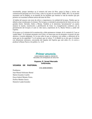 insustituible, porque introduce en el misterio del amor de Dios, quien lo llama a iniciar una
comunicación personal con él en Cristo y abre la vía para la conversión" (RMi, 441). Es un primer
encuentro con la Palabra, es un destello de luz brillante que ilumina la vida de muchos que por
primera vez escuchan la Buena noticia del amor de Dios.
Al hablar del anuncio este texto da relieve e importancia a la realidad del kerigma. Palabra que no
debería sonar extraña para el cristiano. Por kerigma se entiende la presentación de Jesús con sus tres
grandes títulos: Salvador, Señor y Mesías. También se le denomina "proclamación" en cuanto
anuncia la muerte, resurrección y glorificación de Jesús. La evangelización comienza con la
proclamación del kerigma el cual es vida nueva, experiencia de fe, Buena Noticia y poder del
Espíritu.
El kerigma es el cimiento de la construcción y debe permanecer siempre, de lo contrario la "casa se
vendrá abajo". Es el primer encuentro con Cristo y se busca que sea un encuentro vivencial, de ojos
abiertos y corazón palpitante. Es la roca sobre la que se construye con solidez, a diferencia de la
arena que no da seguridad. Y es lo primero que se coloca. Y el albañil no es otro que el cristiano
con dinamismo misionero, convencido del impulso del Espíritu que está sobre él y lo envía a
predicar la Buena Nueva a los pobres. Lc. 4,18




                                   Primer anuncio.
                                CURSO BÁSICO SOBRE EL PROYECTO
                               NACIONAL DE CATEQUESIS DE ADULTOS


                            Expone: P. Israel Mercado
                                  Infórmate.
VICARIA        DE     PASTORAL
                                        COLABORADORES:
Presbíteros:
Juan Manuel Solórzano Bernal
Martin González Castillo
Oscar Gabriel Méndez Flores.
Porfirio Méndez García
Demetrio Landa González
 