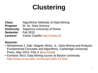 1
Clustering
Class Algorithmic Methods of Data Mining
Program M. Sc. Data Science
University Sapienza University of Rome
Semester Fall 2015
Lecturer Carlos Castillo http://chato.cl/
Sources:
● Mohammed J. Zaki, Wagner Meira, Jr., Data Mining and Analysis:
Fundamental Concepts and Algorithms, Cambridge University
Press, May 2014. Part 3. [download]
● Evimaria Terzi: Data Mining course at Boston University
http://www.cs.bu.edu/~evimaria/cs565-13.html
 