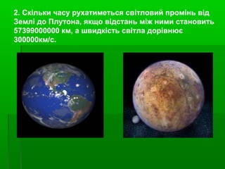 2. Скільки часу рухатиметься світловий промінь від
Землі до Плутона, якщо відстань між ними становить
57399000000 км, а швидкість світла дорівнює
300000км/с.
 