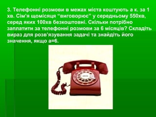 3. Телефонні розмови в межах міста коштують а к. за 1
хв. Сім’я щомісяця “виговорює” у середньому 550хв,
серед яких 100хв безкоштовні. Скільки потрібно
заплатити за телефонні розмови за 6 місяців? Складіть
вираз для розв’язування задачі та знайдіть його
значення, якщо а=6.
 