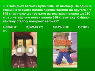 3. У чотирьох вагонах було 52840 кг вантажу. На одній зі
станцій з першого вагона перевантажили до другого 1 т
840 кг вантажу, до третього вагона завантажили ще 350
кг, а з четвертого вивантажили 680 кг вантажу. Скільки
вантажу стало у чотирьох вагонах?
а)5250 кг; б)52510 кг; в)53170 кг; г)51810
кг.
 