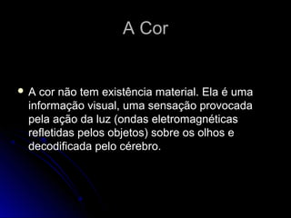 A CorA Cor
 A cor não tem existência material. Ela é uma
informação visual, uma sensação provocada
pela ação da luz (ondas eletromagnéticas
refletidas pelos objetos) sobre os olhos e
decodificada pelo cérebro.
 