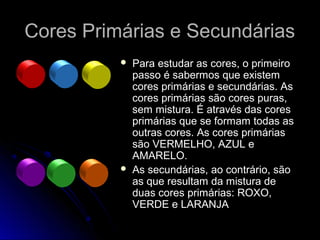Cores Primárias e SecundáriasCores Primárias e Secundárias
 Para estudar as cores, o primeiro
passo é sabermos que existem
cores primárias e secundárias. As
cores primárias são cores puras,
sem mistura. É através das cores
primárias que se formam todas as
outras cores. As cores primárias
são VERMELHO, AZUL e
AMARELO.
 As secundárias, ao contrário, são
as que resultam da mistura de
duas cores primárias: ROXO,
VERDE e LARANJA
 