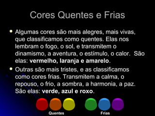 Cores Quentes e FriasCores Quentes e Frias
 Algumas cores são mais alegres, mais vivas,
que classificamos como quentes. Elas nos
lembram o fogo, o sol, e transmitem o
dinamismo, a aventura, o estímulo, o calor. São
elas: vermelho, laranja e amarelo.
 Outras são mais tristes, e as classificamos
como cores frias. Transmitem a calma, o
repouso, o frio, a sombra, a harmonia, a paz.
São elas: verde, azul e roxo.
Quentes Frias
 