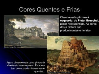 Observe esta pintura à
esquerda, de Pieter Brueghel,
pintor renascentista. As cores
desta pintura são
predominantemente frias.
Agora observe esta outra pintura à
direita do mesmo pintor. Esta tela
tem cores predominantemente
quentes.
Cores Quentes e FriasCores Quentes e Frias
 
