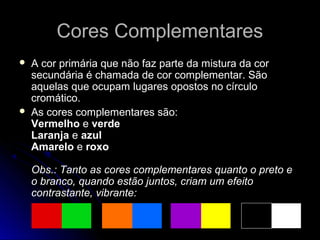 Cores ComplementaresCores Complementares
 A cor primária que não faz parte da mistura da cor
secundária é chamada de cor complementar. São
aquelas que ocupam lugares opostos no círculo
cromático.
 As cores complementares são:
Vermelho e verde
Laranja e azul
Amarelo e roxo
Obs.: Tanto as cores complementares quanto o preto e
o branco, quando estão juntos, criam um efeito
contrastante, vibrante:
 
