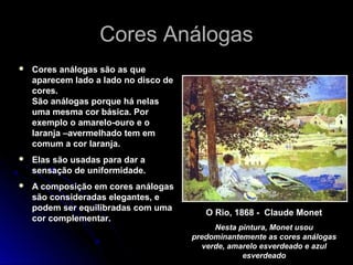 Cores AnálogasCores Análogas
 Cores análogas são as que
aparecem lado a lado no disco de
cores.
São análogas porque há nelas
uma mesma cor básica. Por
exemplo o amarelo-ouro e o
laranja –avermelhado tem em
comum a cor laranja.
 Elas são usadas para dar a
sensação de uniformidade.
 A composição em cores análogas
são consideradas elegantes, e
podem ser equilibradas com uma
cor complementar.
O Rio, 1868 - Claude Monet
Nesta pintura, Monet usou
predominantemente as cores análogas
verde, amarelo esverdeado e azul
esverdeado
 