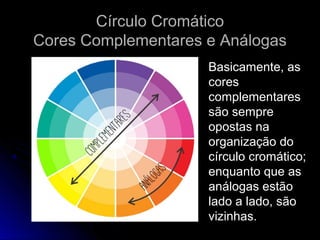 Círculo CromáticoCírculo Cromático
Cores Complementares e AnálogasCores Complementares e Análogas
Basicamente, as
cores
complementares
são sempre
opostas na
organização do
círculo cromático;
enquanto que as
análogas estão
lado a lado, são
vizinhas.
 