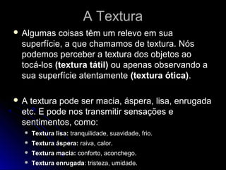 A TexturaA Textura
 Algumas coisas têm um relevo em sua
superfície, a que chamamos de textura. Nós
podemos perceber a textura dos objetos ao
tocá-los (textura tátil) ou apenas observando a
sua superfície atentamente (textura ótica).
 A textura pode ser macia, áspera, lisa, enrugada
etc. E pode nos transmitir sensações e
sentimentos, como:
 Textura lisa: tranquilidade, suavidade, frio.
 Textura áspera: raiva, calor.
 Textura macia: conforto, aconchego.
 Textura enrugada: tristeza, umidade.
 
