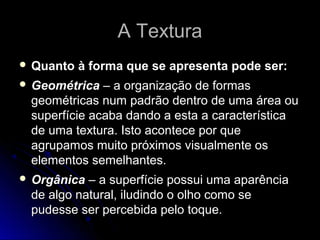 A TexturaA Textura
 Quanto à forma que se apresenta pode ser:Quanto à forma que se apresenta pode ser:
 GeométricaGeométrica – a organização de formas– a organização de formas
geométricas num padrão dentro de uma área ougeométricas num padrão dentro de uma área ou
superfície acaba dando a esta a característicasuperfície acaba dando a esta a característica
de uma textura. Isto acontece por quede uma textura. Isto acontece por que
agrupamos muito próximos visualmente osagrupamos muito próximos visualmente os
elementos semelhantes.elementos semelhantes.
 OrgânicaOrgânica – a superfície possui uma aparência– a superfície possui uma aparência
de algo natural, iludindo o olho como sede algo natural, iludindo o olho como se
pudesse ser percebida pelo toque.pudesse ser percebida pelo toque.
 