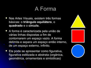 A FormaA Forma
 Nas Artes Visuais, existem três formas
básicas: o triângulo equilátero, o
quadrado e o círculo.
 A forma é caracterizada pela união de
várias linhas dispostas a fim de
contornarem um espaço vazio. A forma
delimita e separa um espaço então interno,
de um espaço externo, infinito.
 Ela pode se apresentar como figurativa,
figurativa estilizada e abstrata (orgânica,
geométrica, ornamentais e simbólicas)
 