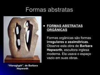 Formas abstratasFormas abstratas
● FORMAS ABSTRATAS
ORGÂNICAS
Formas orgânicas são formas
irregulares e assimétricas.
Observe esta obra de Barbara
Hepworth, escultora inglesa
moderna. Ela usava o espaço
vazio em suas obras.
“Hieroglyph”, de Barbara
Hepworth
 